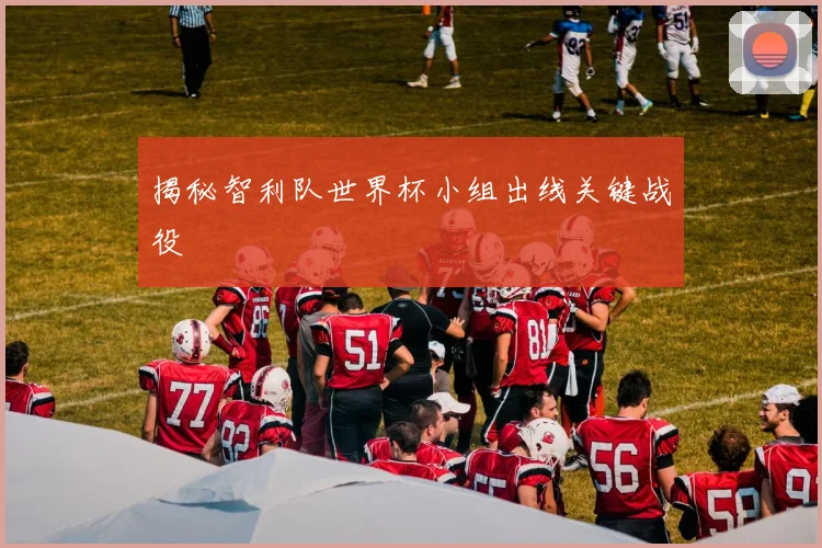 揭秘智利队世界杯小组出线关键战役