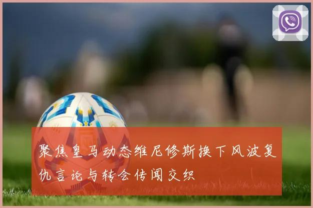 聚焦皇马动态维尼修斯换下风波复仇言论与转会传闻交织