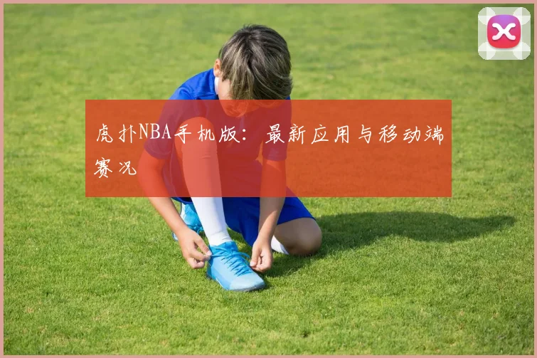 虎扑NBA手机版：最新应用与移动端赛况
