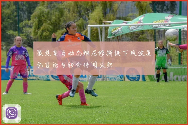 聚焦皇马动态维尼修斯换下风波复仇言论与转会传闻交织
